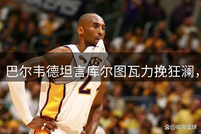 巴尔韦德坦言库尔图瓦力挽狂澜，自揭皇马下半场问题